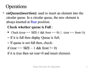 75
Operations
• enQueue(insertion): used to insert an element into the
circular queue. In a circular queue, the new element is
always inserted at Rear position.
Check whether queue is Full :
 Check ((rear == SIZE-1 && front == 0) | | (rear == front-1))
– If it is full then display Queue is full.
– If queue is not full then, check:
if (rear == SIZE – 1 && front != 0)
if it is true then set rear=0 and insert element.
Daata Structure & Algorithm
 