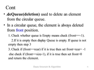 76
Cont
…
• deQueue(deletion) used to delete an element
from the circular queue.
• In a circular queue, the element is always deleted
from front position.
1. Check whether queue is Empty means check (front==-1).
2.If it is empty then display Queue is empty. If queue is not
empty then step 3
3. Check if (front==rear) if it is true then set front=rear= -1
else check if (front==size-1), if it is true then set front=0
and return the element.
Daata Structure & Algorithm
 