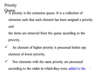 77
Priority
Queue
 A priority is the extension queue. It is a collection of
elements such that each element has been assigned a priority
and
the items are removed from the queue according to the
priority.
 An element of higher priority is processed before any
element of lower priority.
 Two elements with the same priority are processed
according to the order in which they were added to the
Daata Structure & Algorithm
 