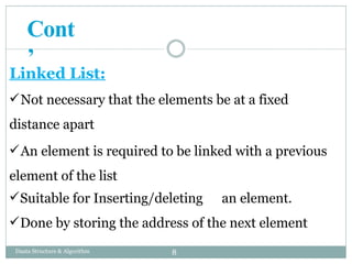 Linked List:
Not necessary that the elements be at a fixed
distance apart
An element is required to be linked with a previous
element of the list
Suitable for Inserting/deleting an element.
Done by storing the address of the next element
8
Daata Structure & Algorithm
Cont
’
 