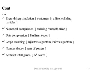 81
Cont
…
 Event-driven simulation. [ customers in a line, colliding
particles ]
 Numerical computation. [ reducing roundoff error ]
 Data compression. [ Huffman codes ]
 Graph searching. [ Dijkstra's algorithm, Prim's algorithm ]
 Number theory. [ sum of powers ]
 Artificial intelligence. [ A* search ]
Daata Structure & Algorithm
 