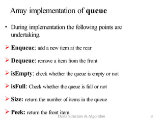 83
Array implementation of queue
• During implementation the following points are
undertaking.
 Enqueue: add a new item at the rear
 Dequeue: remove a item from the front
 isEmpty: check whether the queue is empty or not
 isFull: Check whether the queue is full or not
 Size: return the number of items in the queue
 Peek: return the front item
Daata Structure & Algorithm
 
