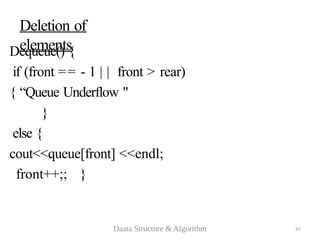 85
Deletion of
elements
Dequeue() {
if (front == - 1 | | front > rear)
{ “Queue Underflow "
}
else {
cout<<queue[front] <<endl;
front++;; }
Daata Structure & Algorithm
 