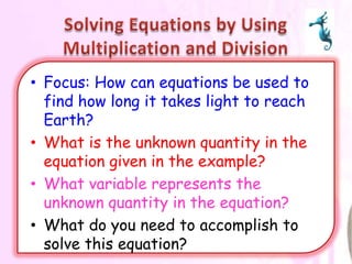 • Focus: How can equations be used to
  find how long it takes light to reach
  Earth?
• What is the unknown quantity in the
  equation given in the example?
• What variable represents the
  unknown quantity in the equation?
• What do you need to accomplish to
  solve this equation?
 