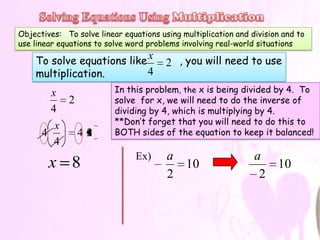 Objectives: To solve linear equations using multiplication and division and to
use linear equations to solve word problems involving real-world situations

    To solve equations like x           2 , you will need to use
    multiplication.         4
        x                 In this problem, the x is being divided by 4. To
           2              solve for x, we will need to do the inverse of
        4                 dividing by 4, which is multiplying by 4.
         x                **Don’t forget that you will need to do this to
      4      42           BOTH sides of the equation to keep it balanced!
         4
                                Ex)     a                       a
        x 8                               10                       10
                                        2                        2
 