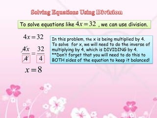To solve equations like 4x     32   , we can use division.

 4x 32       In this problem, the x is being multiplied by 4.
             To solve for x, we will need to do the inverse of
 4x    32    multiplying by 4, which is DIVIDING by 4.
             **Don’t forget that you will need to do this to
 4      4    BOTH sides of the equation to keep it balanced!

  x 8
 