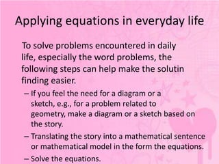 Applying equations in everyday life
 To solve problems encountered in daily
 life, especially the word problems, the
 following steps can help make the solutin
 finding easier.
 – If you feel the need for a diagram or a
   sketch, e.g., for a problem related to
   geometry, make a diagram or a sketch based on
   the story.
 – Translating the story into a mathematical sentence
   or mathematical model in the form the equations.
 – Solve the equations.
 