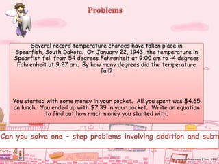 Several record temperature changes have taken place in
   Spearfish, South Dakota. On January 22, 1943, the temperature in
   Spearfish fell from 54 degrees Fahrenheit at 9:00 am to -4 degrees
    Fahrenheit at 9:27 am. By how many degrees did the temperature
                                  fall?




   You started with some money in your pocket. All you spent was $4.65
   on lunch. You ended up with $7.39 in your pocket. Write an equation
              to find out how much money you started with.



Can you solve one – step problems involving addition and subtr
 