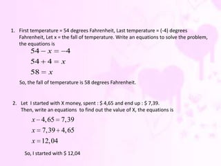 1. First temperature = 54 degrees Fahrenheit, Last temperature = (-4) degrees
   Fahrenheit, Let x = the fall of temperature. Write an equations to solve the problem,
   the equations is
        54      x          4
        54      4      x
        58       x
   So, the fall of temperature is 58 degrees Fahrenheit.


2. Let I started with X money, spent : $ 4,65 and end up : $ 7,39.
   Then, write an equations to find out the value of X, the equations is
         x 4, 65 7,39
         x    7,39 4, 65
         x 12, 04
      So, I started with $ 12,04
 
