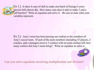 Ex 1.) It takes 6 cans of chili to make one batch of George’s extra-
      special chili-cheese dip. How many cans does it take to make 3 and a
      half batches? Write an equation and solve it. Be sure to state what your
      variables represent.




      Ex 2.) Amy’s mom has been passing out cookies to the members of
      Amy’s soccer team. If each of the team members (including 15 players, 2
      coaches, and a manager) receive 3 cookies with no extra cookies left, how
      many cookies did Amy’s mom bring? Write an equation an solve it.




Can you solve equations involving multiplication and division?
 