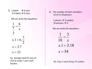 1) 1 batch  6 cans
                                 2) The number of team members :
   3 ½ batch  X cans
                                    15+2+1=18 persons
   We can write the equations:
                                    1 person  3 cookies
                                    18 persons  X
    1     6
    7     x                         We can write the equations :

    2                                     1 3
          7
   x.1 6.                                18 x
          2
   x 3.7                                 x.1 3.18
   x     21                              x 54
  So, George need 21 cans of
  chili to make 3 and a half         So, Amy’s mom bring 54 cookies
  batches.
 