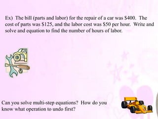 Ex) The bill (parts and labor) for the repair of a car was $400. The
 cost of parts was $125, and the labor cost was $50 per hour. Write and
 solve and equation to find the number of hours of labor.




Can you solve multi-step equations? How do you
know what operation to undo first?
 