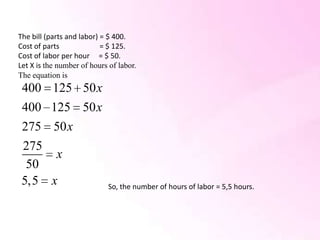 The bill (parts and labor) = $ 400.
Cost of parts              = $ 125.
Cost of labor per hour = $ 50.
Let X is the number of hours of labor.
The equation is
 400      125 50 x
 400      125 50 x
 275      50 x
 275
            x
  50
 5,5      x                 So, the number of hours of labor = 5,5 hours.
 