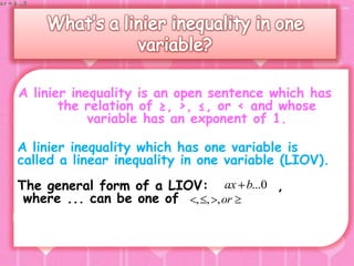 A linier inequality is an open sentence which has
       the relation of ≥, >, ≤, or < and whose
            variable has an exponent of 1.

A linier inequality which has one variable is
called a linear inequality in one variable (LIOV).
The general form of a LIOV: ax b...0 ,
 where ... can be one of , , ,or
 