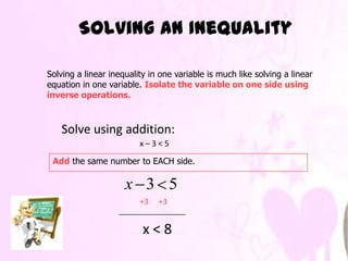 Solving an Inequality

Solving a linear inequality in one variable is much like solving a linear
equation in one variable. Isolate the variable on one side using
inverse operations.



   Solve using addition:
                         x–3<5

 Add the same number to EACH side.

                     x 3 5
                         +3   +3


                          x<8
 