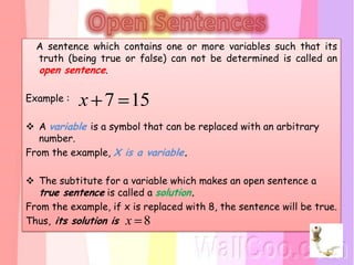 A sentence which contains one or more variables such that its
  truth (being true or false) can not be determined is called an
  open sentence.

Example :   x 7 15
 A variable is a symbol that can be replaced with an arbitrary
   number.
From the example, X is a variable.

 The subtitute for a variable which makes an open sentence a
   true sentence is called a solution.
From the example, if x is replaced with 8, the sentence will be true.
Thus, its solution is x 8
 