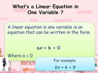 What’s a Linear Equation in
       One Variable ?

A linear equation in one variable is an
equation that can be written in the form


              ax + b = 0
Where a   0
                      For example:
                       2x + 6 = 0
 