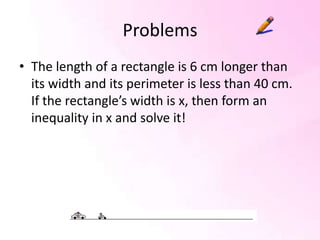 Problems
• The length of a rectangle is 6 cm longer than
  its width and its perimeter is less than 40 cm.
  If the rectangle’s width is x, then form an
  inequality in x and solve it!
 