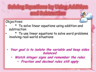 Objectives:
•     * To solve linear equations using addition and
  subtraction
•     * To use linear equations to solve word problems
  involving real-world situations


• Your goal is to isolate the variable and keep sides
                      balanced
   • Watch integer signs and remember the rules
      • Fraction and decimal rules still apply
 