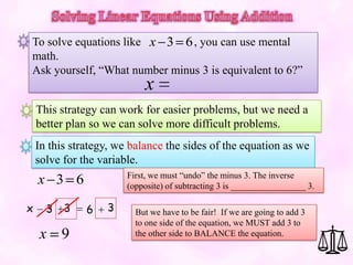 To solve equations like x 3 6 , you can use mental
math.
Ask yourself, “What number minus 3 is equivalent to 6?”
                            x
    This strategy can work for easier problems, but we need a
    better plan so we can solve more difficult problems.
    In this strategy, we balance the sides of the equation as we
    solve for the variable.
                        First, we must “undo” the minus 3. The inverse
    x 3 6               (opposite) of subtracting 3 is _________________ 3.

x     3   3    6   3      But we have to be fair! If we are going to add 3
                          to one side of the equation, we MUST add 3 to
    x 9                   the other side to BALANCE the equation.
 