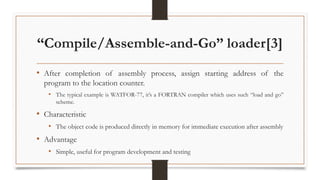 “Compile/Assemble-and-Go” loader[3]
• After completion of assembly process, assign starting address of the
program to the location counter.
• The typical example is WATFOR-77, it’s a FORTRAN compiler which uses such “load and go”
scheme.
• Characteristic
• The object code is produced directly in memory for immediate execution after assembly
• Advantage
• Simple, useful for program development and testing
 