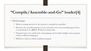 “Compile/Assemble-and-Go” loader[4]
• Disadvantages
• Memory wastage (portion of the memory is occupied by assembler)
• Whenever the assembly program is to be executed, it has to be assembled again (There
is no production of .obj file)  More execution time
• Programs have to be coded in the same language (can’t handle multiple source program
written in different languages)
• Difficult to make an orderly modulator program
 