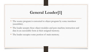 General Loader[1]
• The source program is converted to object program by some translator
(assembler).
• The loader accepts these object modules and puts machine instruction and
data in an executable form at their assigned memory.
• The loader occupies some portion of main memory.
 