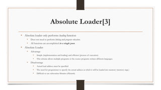 Absolute Loader[3]
• Absolute loader only performs loading function
• Does not need to perform linking and program relocation.
• All functions are accomplished in a single pass.
• Absolute Loader
• Advantage
• Simple (implementation and loading) and efficient (process of execution)
• This scheme allows multiple programs or the source programs written different languages.
• Disadvantage
• Actual load address must be specified
• The need for programmer to specify the actual address at which it will be loaded into memory (memory mgt.)
• Difficult to use subroutine libraries efficiently
 