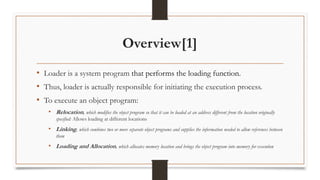 Overview[1]
• Loader is a system program that performs the loading function.
• Thus, loader is actually responsible for initiating the execution process.
• To execute an object program:
• Relocation, which modifies the object program so that it can be loaded at an address different from the location originally
specified: Allows loading at different locations
• Linking, which combines two or more separate object programs and supplies the information needed to allow references between
them
• Loading and Allocation, which allocates memory location and brings the object program into memory for execution
 
