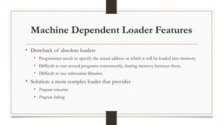 Machine Dependent Loader Features
• Drawback of absolute loaders
• Programmer needs to specify the actual address at which it will be loaded into memory.
• Difficult to run several programs concurrently, sharing memory between them.
• Difficult to use subroutine libraries.
• Solution: a more complex loader that provides
• Program relocation
• Program linking
 