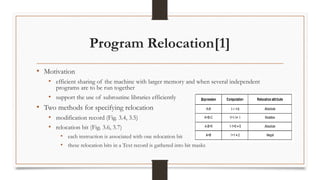 Program Relocation[1]
• Motivation
• efficient sharing of the machine with larger memory and when several independent
programs are to be run together
• support the use of subroutine libraries efficiently
• Two methods for specifying relocation
• modification record (Fig. 3.4, 3.5)
• relocation bit (Fig. 3.6, 3.7)
• each instruction is associated with one relocation bit
• these relocation bits in a Text record is gathered into bit masks
 