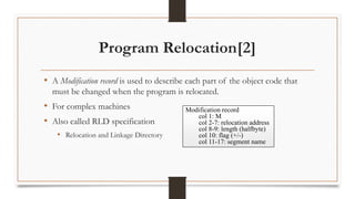 Program Relocation[2]
• A Modification record is used to describe each part of the object code that
must be changed when the program is relocated.
• For complex machines
• Also called RLD specification
• Relocation and Linkage Directory
Modification record
col 1: M
col 2-7: relocation address
col 8-9: length (halfbyte)
col 10: flag (+/-)
col 11-17: segment name
 