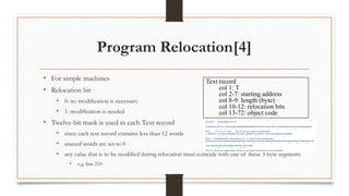 Program Relocation[4]
• For simple machines
• Relocation bit
• 0: no modification is necessary
• 1: modification is needed
• Twelve-bit mask is used in each Text record
• since each text record contains less than 12 words
• unused words are set to 0
• any value that is to be modified during relocation must coincide with one of these 3-byte segments
• e.g. line 210
Text record
col 1: T
col 2-7: starting address
col 8-9: length (byte)
col 10-12: relocation bits
col 13-72: object code
 