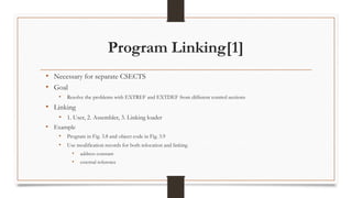 Program Linking[1]
• Necessary for separate CSECTS
• Goal
• Resolve the problems with EXTREF and EXTDEF from different control sections
• Linking
• 1. User, 2. Assembler, 3. Linking loader
• Example
• Program in Fig. 3.8 and object code in Fig. 3.9
• Use modification records for both relocation and linking
• address constant
• external reference
 