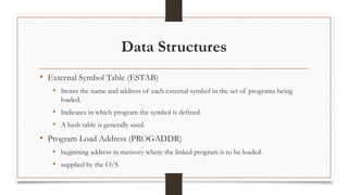 Data Structures
• External Symbol Table (ESTAB)
• Stores the name and address of each external symbol in the set of programs being
loaded.
• Indicates in which program the symbol is defined.
• A hash table is generally used.
• Program Load Address (PROGADDR)
• beginning address in memory where the linked program is to be loaded.
• supplied by the O/S
 