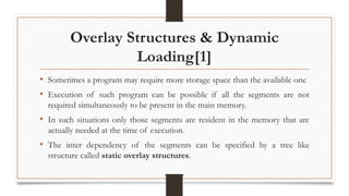 Overlay Structures & Dynamic
Loading[1]
• Sometimes a program may require more storage space than the available one
• Execution of such program can be possible if all the segments are not
required simultaneously to be present in the main memory.
• In such situations only those segments are resident in the memory that are
actually needed at the time of execution.
• The inter dependency of the segments can be specified by a tree like
structure called static overlay structures.
 