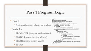 Pass 1 Program Logic
• Pass 1:
• Assign addresses to all external symbols
• Variables
• PROGADDR (program load address) from OS
• CSADDR (control section address)
• CSLTH (control section length)
• ESTAB
 