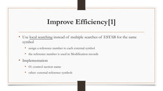 Improve Efficiency[1]
• Use local searching instead of multiple searches of ESTAB for the same
symbol
• assign a reference number to each external symbol
• the reference number is used in Modification records
• Implementation
• 01: control section name
• other: external reference symbols
 