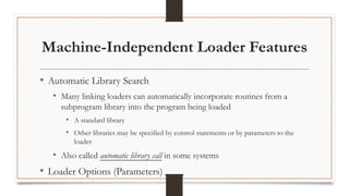 Machine-Independent Loader Features
• Automatic Library Search
• Many linking loaders can automatically incorporate routines from a
subprogram library into the program being loaded
• A standard library
• Other libraries may be specified by control statements or by parameters to the
loader
• Also called automatic library call in some systems
• Loader Options (Parameters)
 