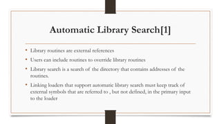 Automatic Library Search[1]
• Library routines are external references
• Users can include routines to override library routines
• Library search is a search of the directory that contains addresses of the
routines.
• Linking loaders that support automatic library search must keep track of
external symbols that are referred to , but not defined, in the primary input
to the loader
 