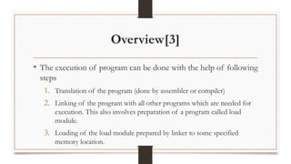 Overview[3]
• The execution of program can be done with the help of following
steps
1. Translation of the program (done by assembler or compiler)
2. Linking of the program with all other programs which are needed for
execution. This also involves preparation of a program called load
module.
3. Loading of the load module prepared by linker to some specified
memory location.
 