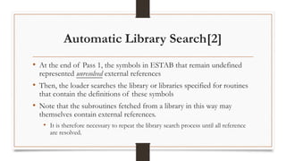 Automatic Library Search[2]
• At the end of Pass 1, the symbols in ESTAB that remain undefined
represented unresolved external references
• Then, the loader searches the library or libraries specified for routines
that contain the definitions of these symbols
• Note that the subroutines fetched from a library in this way may
themselves contain external references.
• It is therefore necessary to repeat the library search process until all reference
are resolved.
 