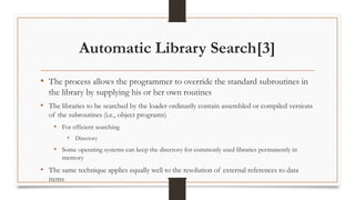 Automatic Library Search[3]
• The process allows the programmer to override the standard subroutines in
the library by supplying his or her own routines
• The libraries to be searched by the loader ordinarily contain assembled or compiled versions
of the subroutines (i.e., object programs)
• For efficient searching
• Directory
• Some operating systems can keep the directory for commonly used libraries permanently in
memory
• The same technique applies equally well to the resolution of external references to data
items
 
