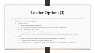 Loader Options[3]
• Examples of command language
4. LIBRARY MYLIB
• Specify alternative libraries to be searched.
• These are searched before system libraries, allowing user versions to replace system versions.
5. NOCALL STDDEV, PLOT, CORREL
• To instruct the loader that these external references are to remain unsolved
• Specify that library routines not be included. If, for example, statistics were normally done, but not done in this run.
6. Others
• Output from the load, e.g., the map which includes control section names and adddresses
• The ability to specify the location at which execution is to begin
• Control whether or not the loader should attempt to execute the program if errors are detected during the load
 
