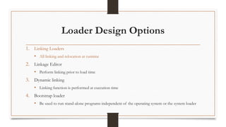 Loader Design Options
1. Linking Loaders
• All linking and relocation at runtime
2. Linkage Editor
• Perform linking prior to load time
3. Dynamic linking
• Linking function is performed at execution time
4. Bootstrap loader
• Be used to run stand-alone programs independent of the operating system or the system loader
 