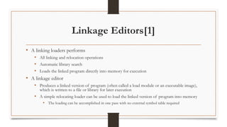 Linkage Editors[1]
• A linking loaders performs
• All linking and relocation operations
• Automatic library search
• Loads the linked program directly into memory for execution
• A linkage editor
• Produces a linked version of program (often called a load module or an executable image),
which is written to a file or library for later execution
• A simple relocating loader can be used to load the linked version of program into memory
• The loading can be accomplished in one pass with no external symbol table required
 