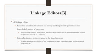 Linkage Editors[3]
• A linkage editor
• Resolution of external references and library searching are only performed once
• In the linked version of programs
• All external references are resolved, and relocation is indicated by some mechanism such as
modification records or a bit mask
• External references is often retained in the linked program
• To allow subsequent relinking of the program to replace control sections, modify external
references, etc.
 