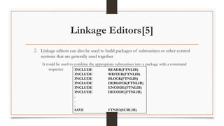 Linkage Editors[5]
2. Linkage editors can also be used to build packages of subroutines or other control
sections that are generally used together
It could be used to combine the appropriate subroutines into a package with a command
sequence INCLUDE READR(FTNLIB)
INCLUDE WRITER(FTNLIB)
INCLUDE BLOCK(FTNLIB)
INCLUDE DEBLOCK(FTNLIB)
INCLUDE ENCODE(FTNLIB)
INCLUDE DECODE(FTNLIB)
.
.
.
SAVE FTNIO(SUBLIB)
 