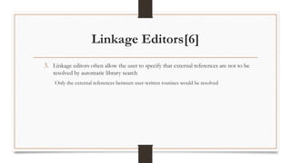 Linkage Editors[6]
3. Linkage editors often allow the user to specify that external references are not to be
resolved by automatic library search
Only the external references between user-written routines would be resolved
 