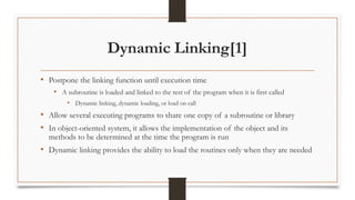 Dynamic Linking[1]
• Postpone the linking function until execution time
• A subroutine is loaded and linked to the rest of the program when it is first called
• Dynamic linking, dynamic loading, or load on call
• Allow several executing programs to share one copy of a subroutine or library
• In object-oriented system, it allows the implementation of the object and its
methods to be determined at the time the program is run
• Dynamic linking provides the ability to load the routines only when they are needed
 